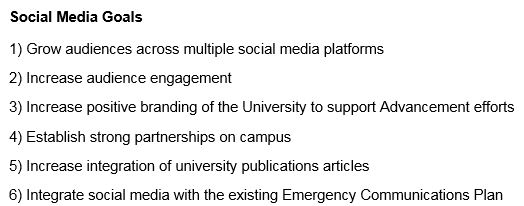 1) Grow audiences across multiple social media platforms  2) Increase audience engagement  3) Increase positive branding of the University to support Advancement efforts  4) Establish strong partnerships on campus   5) Increase integration of university publications articles  6) Integrate social media with the existing Emergency Communications Plan