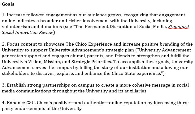 1. Increase follower engagement as our audience grows, recognizing that engagement online indicates a broader and richer involvement with the University, including volunteerism and donations (see “The Permanent Disruption of Social Media, Standford Social Innovation Review)  2. Focus content to showcase The Chico Experience and increase positive branding of the University to support University Advancement’s strategic plan (“University Advancement generates support and engages alumni, parents, and friends to strengthen and fulfill the University’s Vision, Mission, and Strategic Priorities. To accomplish these goals, University Advancement serves the campus by telling the story of our institution and allowing our stakeholders to discover, explore, and enhance the Chico State experience.”)   3. Establish strong partnerships on campus to create a more cohesive message in social media communications throughout the University and its auxiliaries   4. Enhance CSU, Chico’s positive—and authentic—online reputation by increasing third-party endorsements of the University