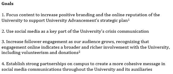 1. Focus content to increase positive branding and the online reputation of the University to support University Advancement’s strategic plan   2. Use social media as a key part of the University’s crisis communication 3. Increase follower engagement as our audience grows, recognizing that engagement online indicates a broader and richer involvement with the University, including volunteerism and donations   4. Establish strong partnerships on campus to create a more cohesive message in social media communications throughout the University and its auxiliaries